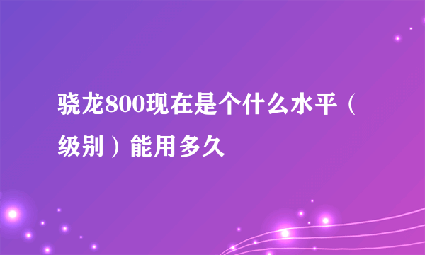 骁龙800现在是个什么水平（级别）能用多久