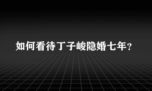 如何看待丁子峻隐婚七年？