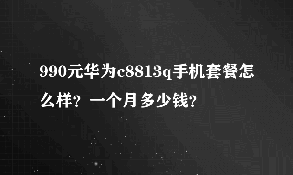 990元华为c8813q手机套餐怎么样？一个月多少钱？