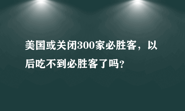 美国或关闭300家必胜客，以后吃不到必胜客了吗？