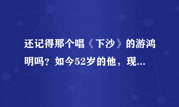 还记得那个唱《下沙》的游鸿明吗？如今52岁的他，现状让人羡慕不已