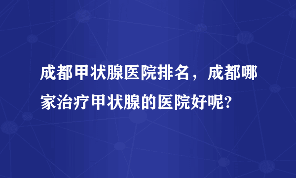 成都甲状腺医院排名，成都哪家治疗甲状腺的医院好呢?