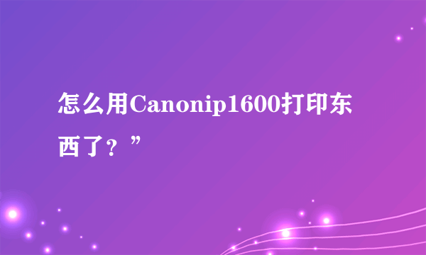 怎么用Canonip1600打印东西了？”