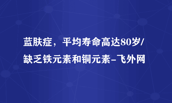 蓝肤症，平均寿命高达80岁/缺乏铁元素和铜元素-飞外网