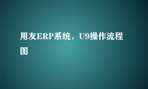 用友ERP系统，U9操作流程图