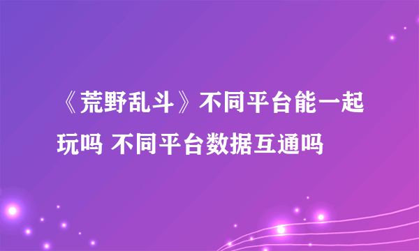 《荒野乱斗》不同平台能一起玩吗 不同平台数据互通吗