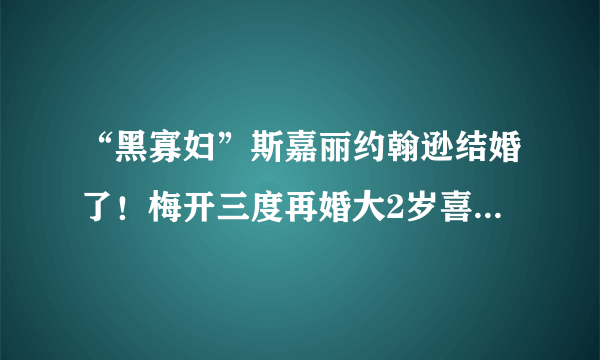 “黑寡妇”斯嘉丽约翰逊结婚了！梅开三度再婚大2岁喜剧演员男友