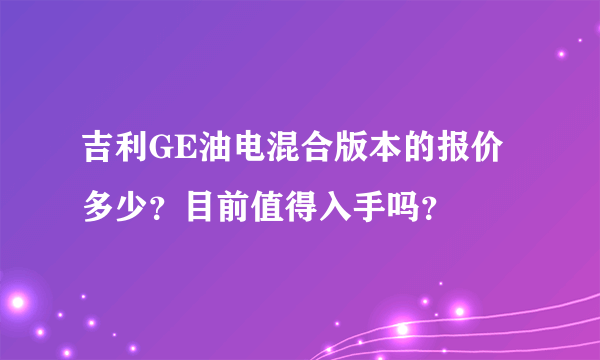 吉利GE油电混合版本的报价多少？目前值得入手吗？