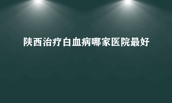 陕西治疗白血病哪家医院最好