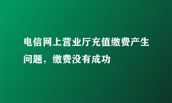 电信网上营业厅充值缴费产生问题，缴费没有成功