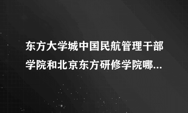 东方大学城中国民航管理干部学院和北京东方研修学院哪个好？就业呢