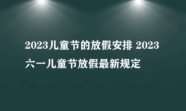 2023儿童节的放假安排 2023六一儿童节放假最新规定