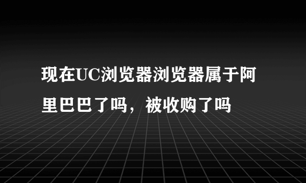 现在UC浏览器浏览器属于阿里巴巴了吗，被收购了吗