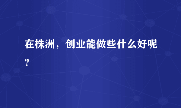 在株洲，创业能做些什么好呢？