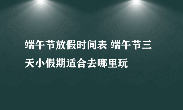 端午节放假时间表 端午节三天小假期适合去哪里玩