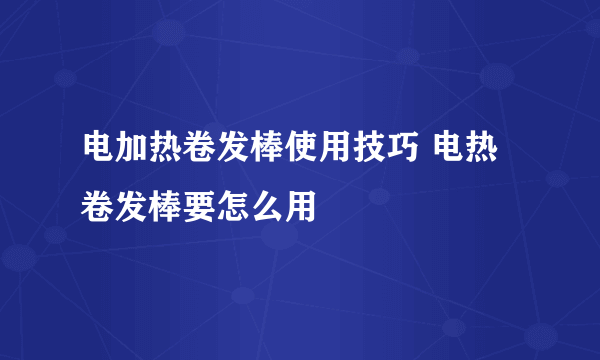 电加热卷发棒使用技巧 电热卷发棒要怎么用