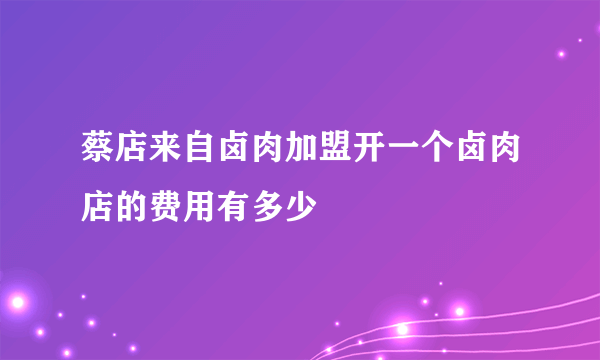 蔡店来自卤肉加盟开一个卤肉店的费用有多少