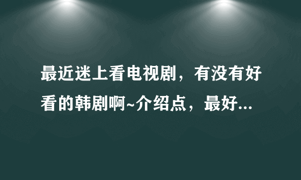 最近迷上看电视剧，有没有好看的韩剧啊~介绍点，最好是今年以前的，今年的几乎都看过，