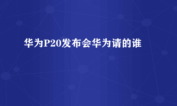 华为P20发布会华为请的谁