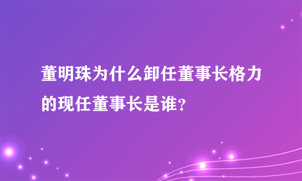 董明珠为什么卸任董事长格力的现任董事长是谁？