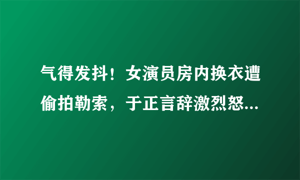 气得发抖！女演员房内换衣遭偷拍勒索，于正言辞激烈怒斥偷拍者！你怎么看？