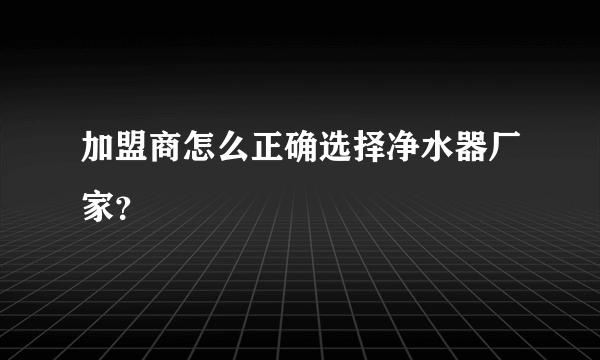 加盟商怎么正确选择净水器厂家？