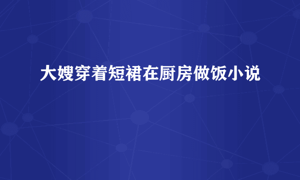 大嫂穿着短裙在厨房做饭小说