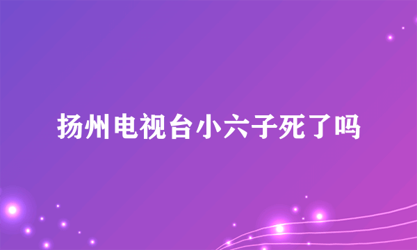 扬州电视台小六子死了吗