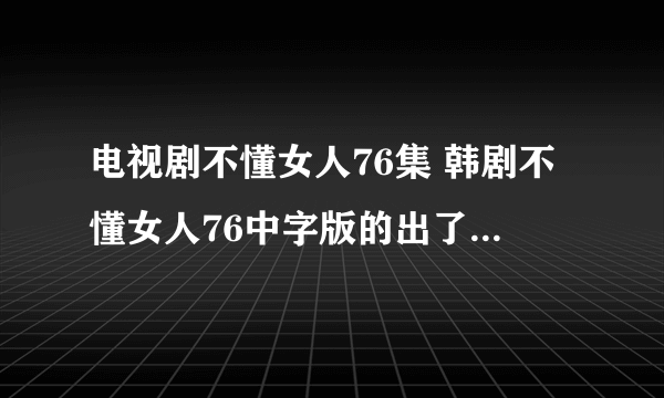 电视剧不懂女人76集 韩剧不懂女人76中字版的出了没有啊？