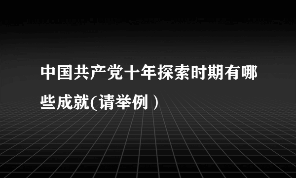 中国共产党十年探索时期有哪些成就(请举例）