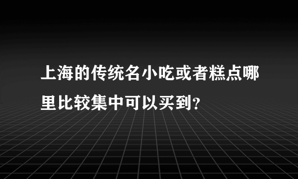 上海的传统名小吃或者糕点哪里比较集中可以买到？