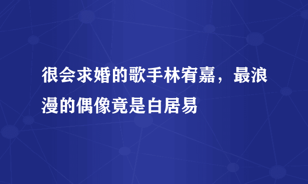 很会求婚的歌手林宥嘉，最浪漫的偶像竟是白居易