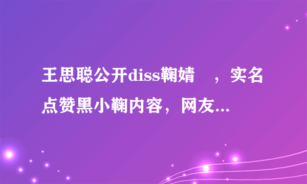 王思聪公开diss鞠婧祎，实名点赞黑小鞠内容，网友感叹：有何仇怨？