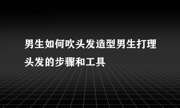 男生如何吹头发造型男生打理头发的步骤和工具