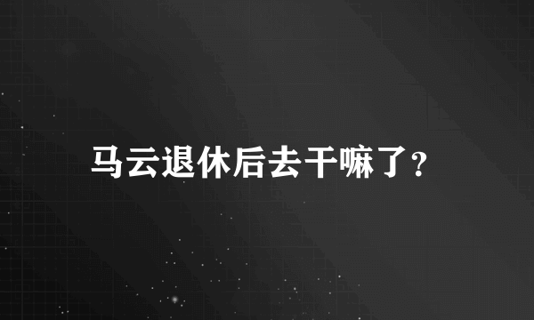 马云退休后去干嘛了？