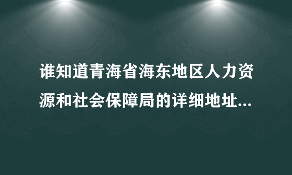 谁知道青海省海东地区人力资源和社会保障局的详细地址？急用！！！ 需要到详细到部门门牌号