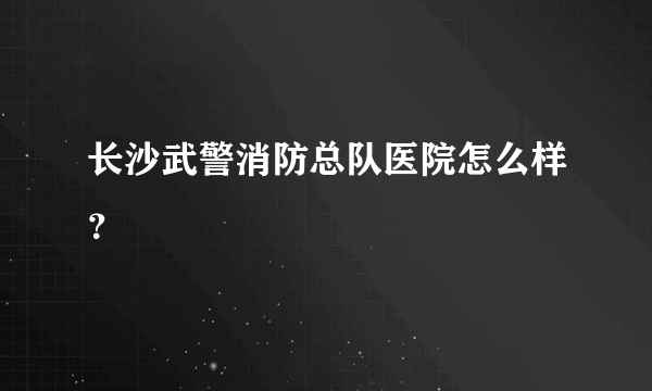 长沙武警消防总队医院怎么样？