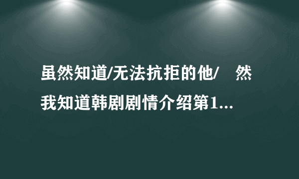 虽然知道/无法抗拒的他/雖然我知道韩剧剧情介绍第1-10全集，什么时候上映播出