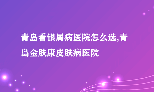 青岛看银屑病医院怎么选,青岛金肤康皮肤病医院