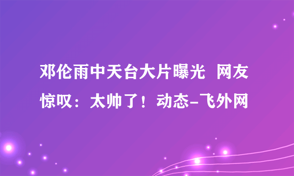 邓伦雨中天台大片曝光  网友惊叹：太帅了！动态-飞外网