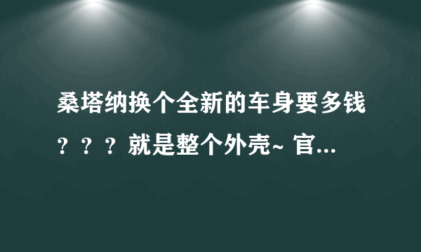 桑塔纳换个全新的车身要多钱？？？就是整个外壳~ 官方报价最好了~谢谢了~天津地区~回答详细追加50分~