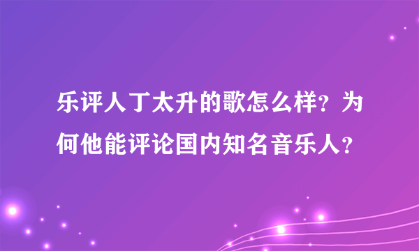 乐评人丁太升的歌怎么样？为何他能评论国内知名音乐人？