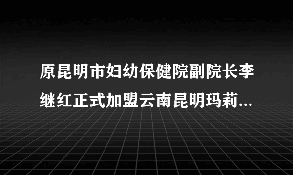 原昆明市妇幼保健院副院长李继红正式加盟云南昆明玛莉亚妇产医院