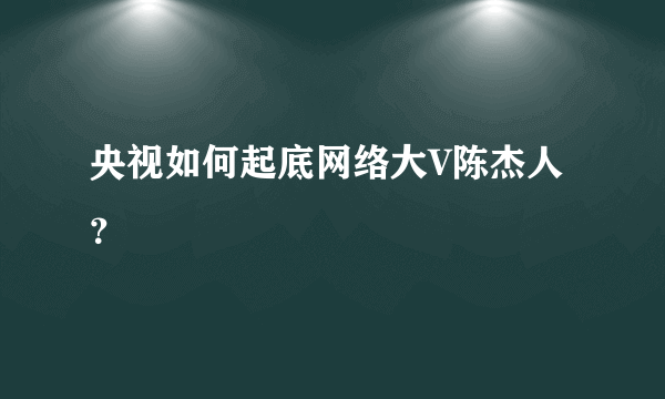 央视如何起底网络大V陈杰人？