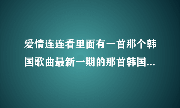 爱情连连看里面有一首那个韩国歌曲最新一期的那首韩国歌曲是什么歌？