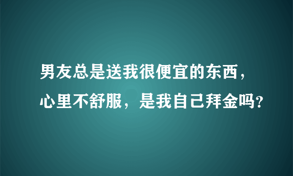 男友总是送我很便宜的东西，心里不舒服，是我自己拜金吗？