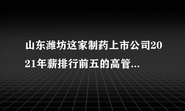 山东潍坊这家制药上市公司2021年薪排行前五的高管的背景是这样的