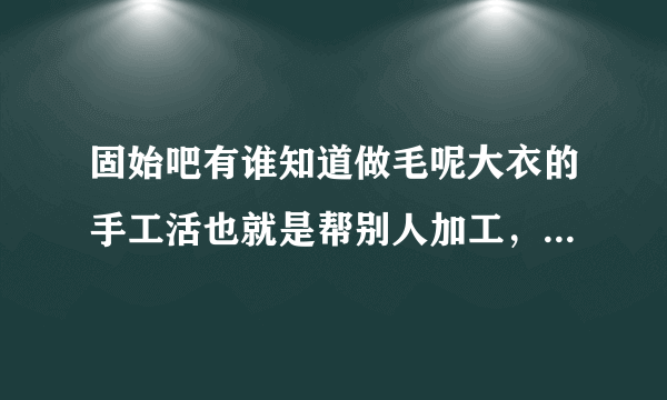 固始吧有谁知道做毛呢大衣的手工活也就是帮别人加工，我们只收手工费