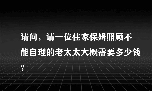 请问，请一位住家保姆照顾不能自理的老太太大概需要多少钱？