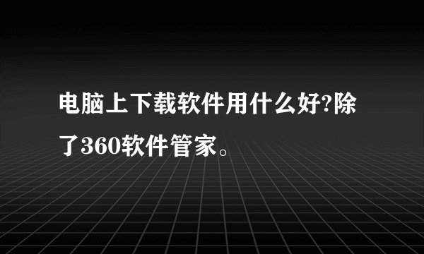 电脑上下载软件用什么好?除了360软件管家。